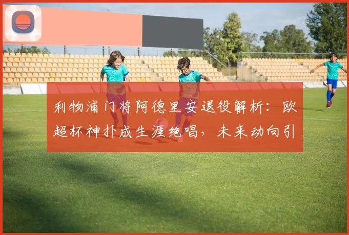 利物浦门将阿德里安退役解析：欧超杯神扑成生涯绝唱，未来动向引关注