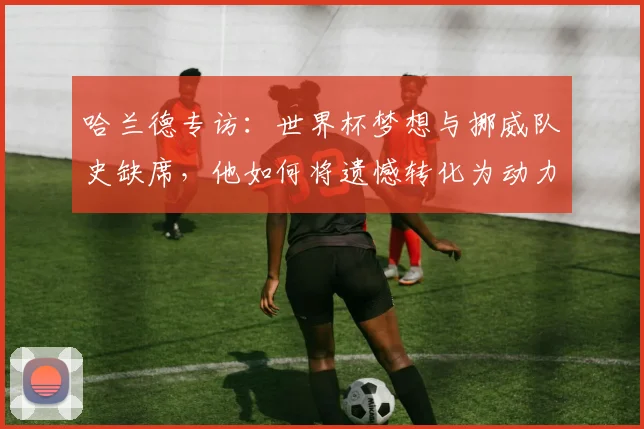 哈兰德专访：世界杯梦想与挪威队史缺席，他如何将遗憾转化为动力？