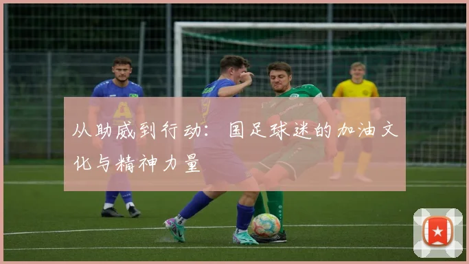 从助威到行动：国足球迷的加油文化与精神力量