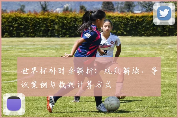 世界杯补时全解析：规则解读、争议案例与裁判计算方式