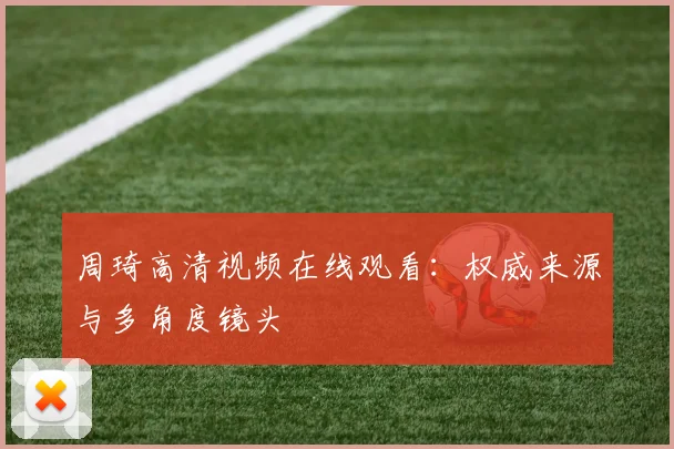 周琦高清视频在线观看：权威来源与多角度镜头
