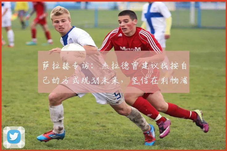 萨拉赫专访：杰拉德曾建议我按自己的方式规划未来，坚信在利物浦仍有巨大贡献