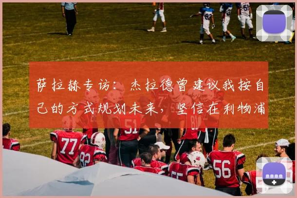 萨拉赫专访：杰拉德曾建议我按自己的方式规划未来，坚信在利物浦仍有巨大贡献
