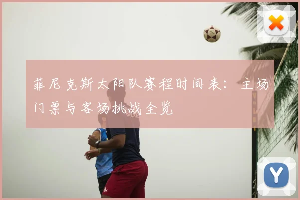 菲尼克斯太阳队赛程时间表：主场门票与客场挑战全览