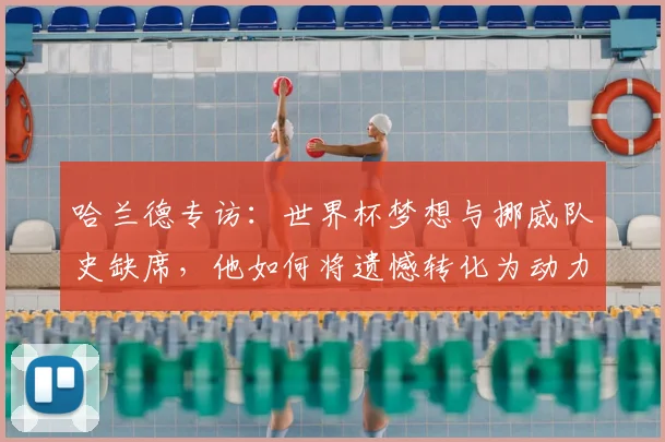 哈兰德专访：世界杯梦想与挪威队史缺席，他如何将遗憾转化为动力？