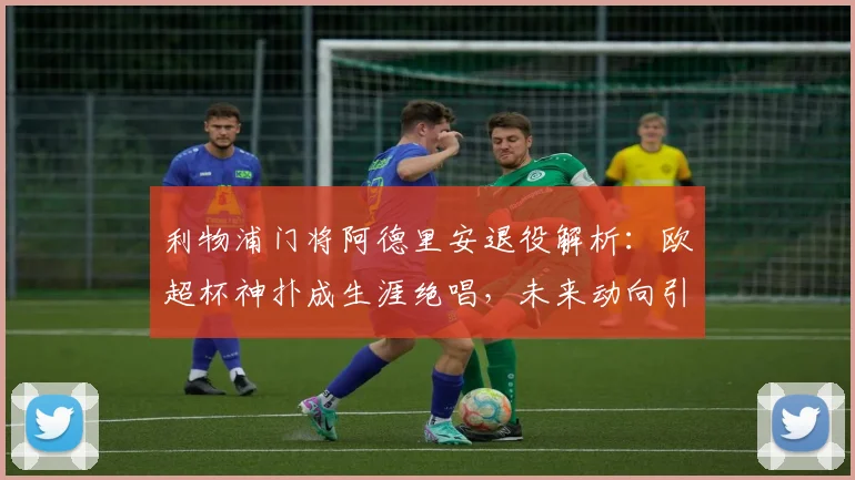 利物浦门将阿德里安退役解析：欧超杯神扑成生涯绝唱，未来动向引关注