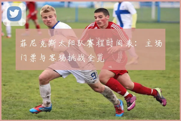 菲尼克斯太阳队赛程时间表：主场门票与客场挑战全览