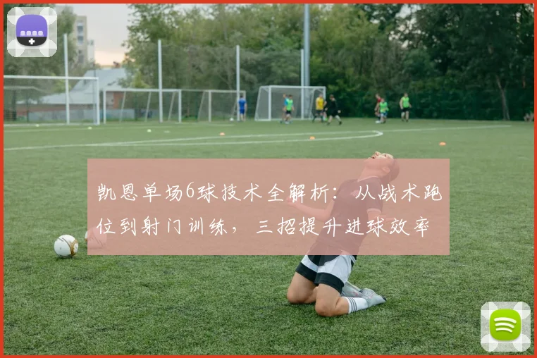 凯恩单场6球技术全解析：从战术跑位到射门训练，三招提升进球效率