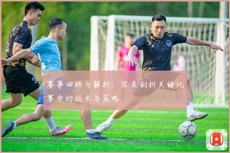 赛事回顾与解析:深度剖析关键比赛中的战术与策略