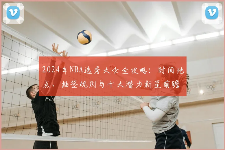 2024年NBA选秀大会全攻略：时间地点、抽签规则与十大潜力新星前瞻