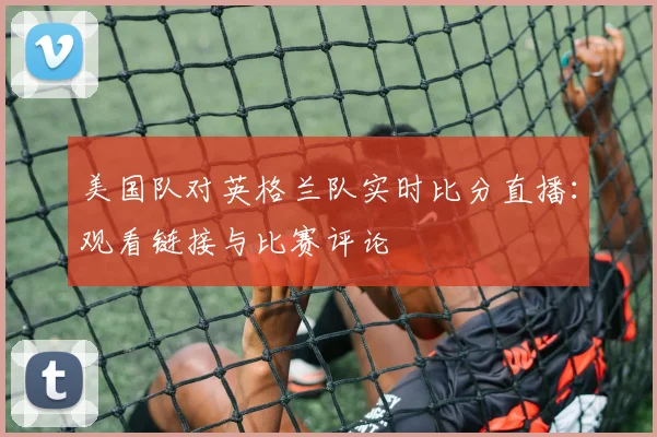 美国队对英格兰队实时比分直播：观看链接与比赛评论