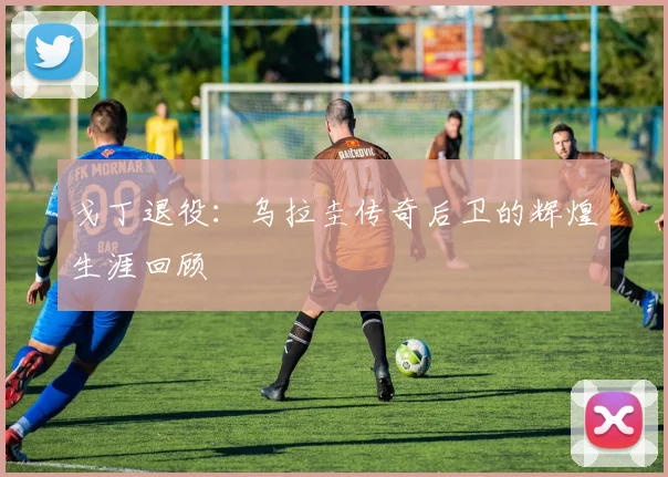 戈丁退役：乌拉圭传奇后卫的辉煌生涯回顾